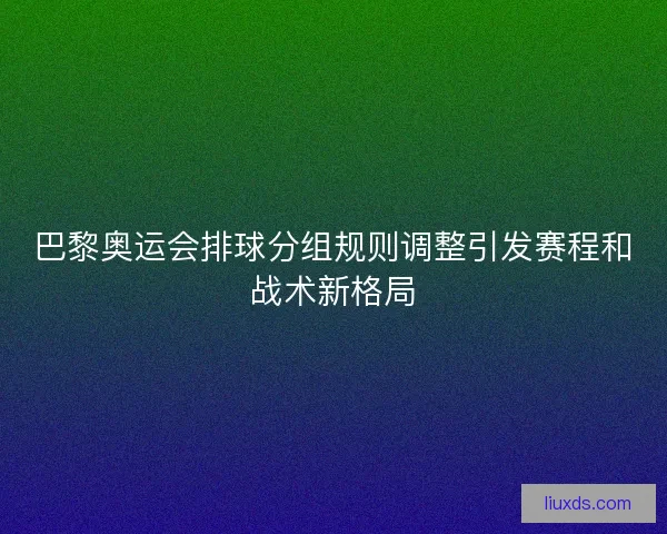 巴黎奥运会排球分组规则调整引发赛程和战术新格局