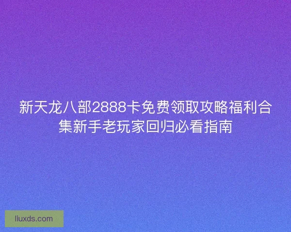 新天龙八部2888卡免费领取攻略福利合集新手老玩家回归必看指南
